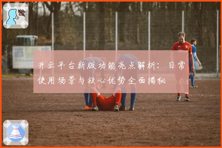 开云平台新版功能亮点解析：日常使用场景与核心优势全面揭秘