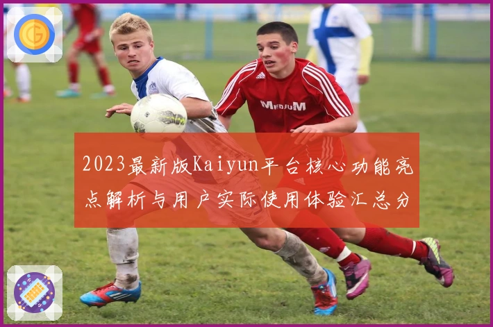 2023最新版Kaiyun平台核心功能亮点解析与用户实际使用体验汇总分析