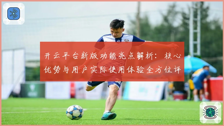 开云平台新版功能亮点解析：核心优势与用户实际使用体验全方位评测