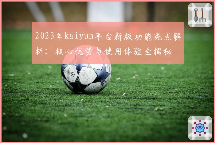 2023年kaiyun平台新版功能亮点解析：核心优势与使用体验全揭秘